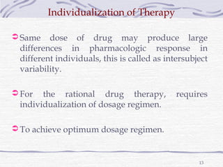 Individualization of Therapy

 Same   dose of drug may produce large
 differences in pharmacologic response in
 different individuals, this is called as intersubject
 variability.

 For  the rational drug therapy,            requires
 individualization of dosage regimen.

 To achieve optimum dosage regimen.



                                                   13
 