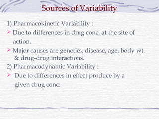 Sources of Variability
1) Pharmacokinetic Variability :
 Due to differences in drug conc. at the site of
   action.
 Major causes are genetics, disease, age, body wt.
   & drug-drug interactions.
2) Pharmacodynamic Variability :
 Due to differences in effect produce by a
   given drug conc.
 