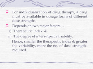    For individualization of drug therapy, a drug
    must be available in dosage forms of different
    dose strengths.
 Depends on two major factors…
  i) Therapeutic Index &
 ii) The degree of intersubject variability.
    Hence, smaller the therapeutic index & greater
    the variability, more the no. of dose strengths
    required.
 