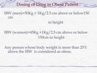 Dosing of Drug in Obese Patient :
IBW (men)=50Kg + 1Kg/2.5 cm above or below150
  cm
                      in height

IBW (women)=45Kg +1Kg/2.5 cm above or below
                150cm in height

Any person whose body weight is more than 25%
 above the IBW is considered as obese.
 