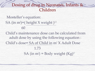 Dosing of drug in Neonates, Infants &
                 Children
Mosteller’s equation:
SA (in m2)=( height X weight )1/2
          60
Child’s maintenance dose can be calculated from
  adult dose by using the following equation :
Child’s dose= SA of Child in m2 X Adult Dose
                 1.73
           SA (in m2) = Body weight (Kg)0.7
 