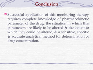 Conclusion

 Successful application of this monitoring therapy
  requires complete knowledge of pharmacokinetic
  parameter of the drug, the situation in which this
  parameters are likely to be altered & the extent to
  which they could be altered, & a sensitive, specific
  & accurate analytical method for determination of
  drug concentration.
 