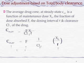 Dose adjustment based on Total body clearance

 The average drug conc. at steady-state css,av is a
  function of maintenance dose X0 , the fraction of
  dose absorbed F, the dosing interval ‫ & ז‬clearance
  Cl T of the drug.
  Css,av        F X0
               Cl T ‫ז‬
                                       X0
  Css,av        F
                          1
                                     (‫)ז‬
                         Cl T           ‫ז‬
           X    X




                                                       4
 