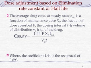 Dose adjustment based on Elimination
      rate constant or Half life
 The average drug conc. at steady-state css,av is a
  function of maintenance dose X0 , the fraction of
  dose absorbed F, the dosing interval ‫ & ז‬volume
  of distribution vd & t1/2 of the drug.
                   1.44 F X0 t1/2
     Css,av
                        Vd‫ז‬


 Where, the coefficient 1.44 is the reciprocal of
  0.693.
                                                       6
 