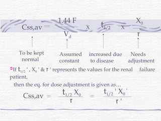 1.44 F                                 X0
       Css,av                         X      t1/2      X
                           Vd                                   ‫ז‬

      To be kept         Assumed        increased due         Needs
       normal            constant        to disease          adjustment
If   t1/2 ' , X0 ' & ‫ ' ז‬represents the values for the renal    failure
patient,
 then the eq. for dose adjustment is given as…
                           t1/2 X0             t1/2 ' X0 '
        Css,av
                              ‫ז‬                     ‫'ז‬
 