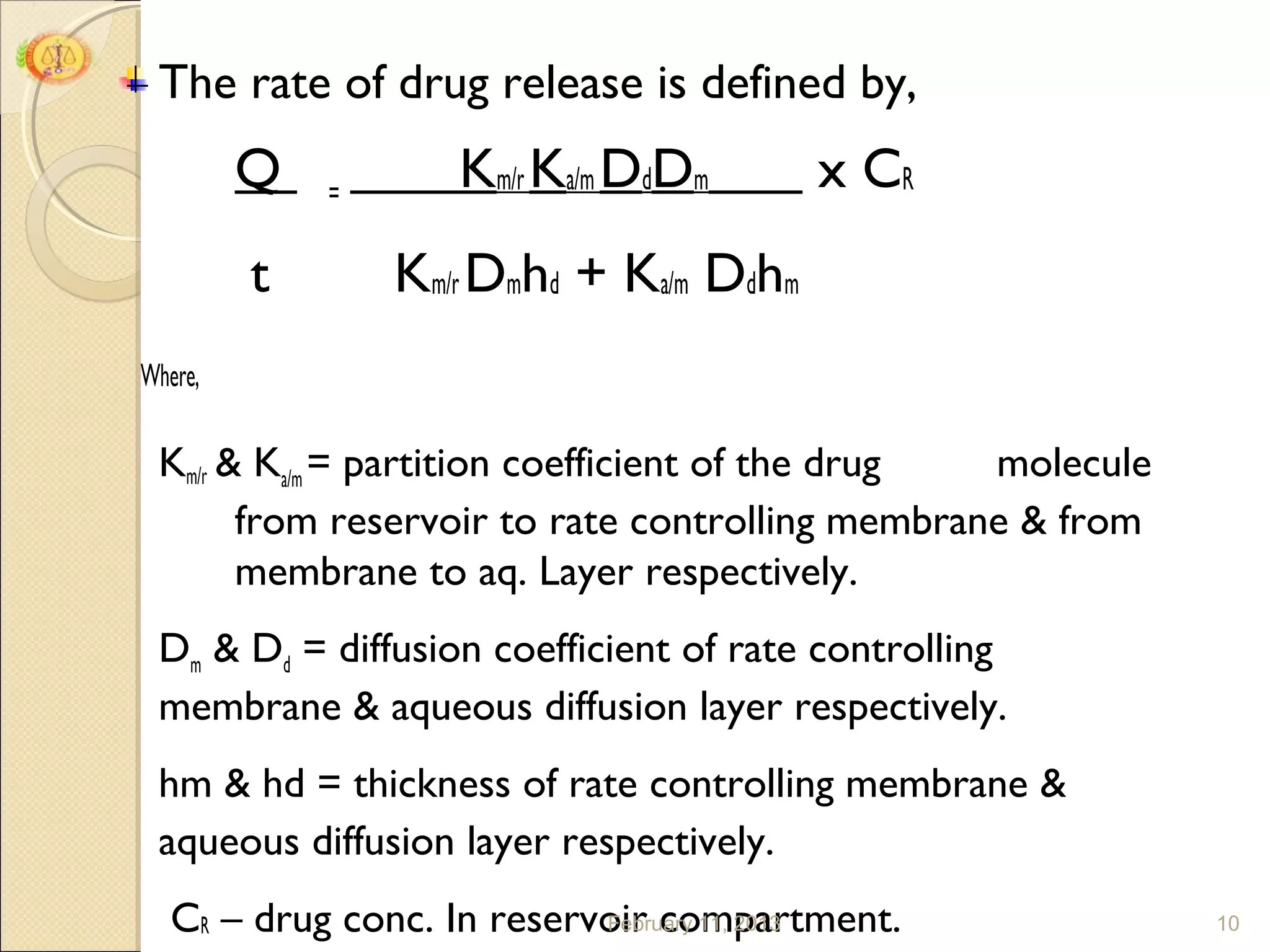 The rate of drug release is defined by,
         Q   =
                    Km/r Ka/m DdDm       x CR
         t       Km/r Dmhd + Ka/m Ddhm
Where,

 Km/r & Ka/m = partition coefficient of the drug molecule
       from reservoir to rate controlling membrane & from
       membrane to aq. Layer respectively.
 Dm & Dd = diffusion coefficient of rate controlling
 membrane & aqueous diffusion layer respectively.
 hm & hd = thickness of rate controlling membrane &
 aqueous diffusion layer respectively.
   CR – drug conc. In reservoir compartment.
                            February 11, 2013               10
 