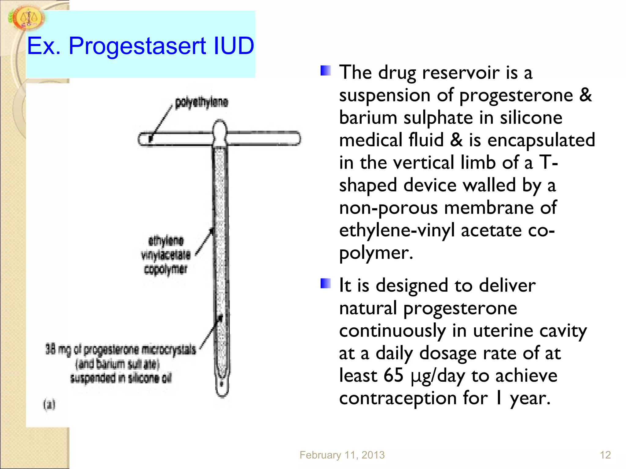 Ex. Progestasert IUD
                              The drug reservoir is a
                              suspension of progesterone &
                              barium sulphate in silicone
                              medical fluid & is encapsulated
                              in the vertical limb of a T-
                              shaped device walled by a
                              non-porous membrane of
                              ethylene-vinyl acetate co-
                              polymer.
                              It is designed to deliver
                              natural progesterone
                              continuously in uterine cavity
                              at a daily dosage rate of at
                              least 65 μg/day to achieve
                              contraception for 1 year.

                       February 11, 2013                        12
 