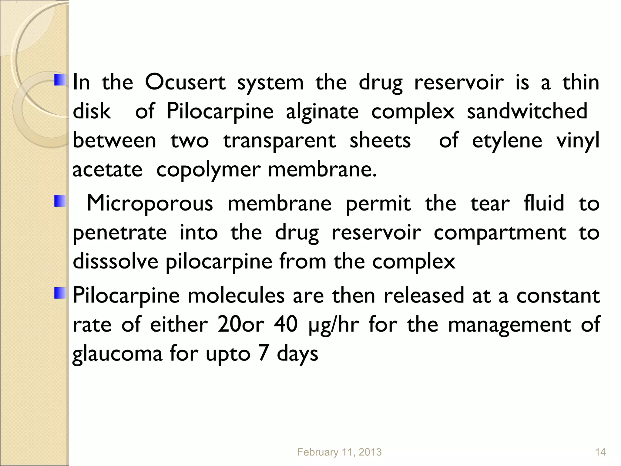 In the Ocusert system the drug reservoir is a thin
disk of Pilocarpine alginate complex sandwitched
between two transparent sheets of etylene vinyl
acetate copolymer membrane.
  Microporous membrane permit the tear fluid to
penetrate into the drug reservoir compartment to
disssolve pilocarpine from the complex
Pilocarpine molecules are then released at a constant
rate of either 20or 40 µg/hr for the management of
glaucoma for upto 7 days


                      February 11, 2013             14
 