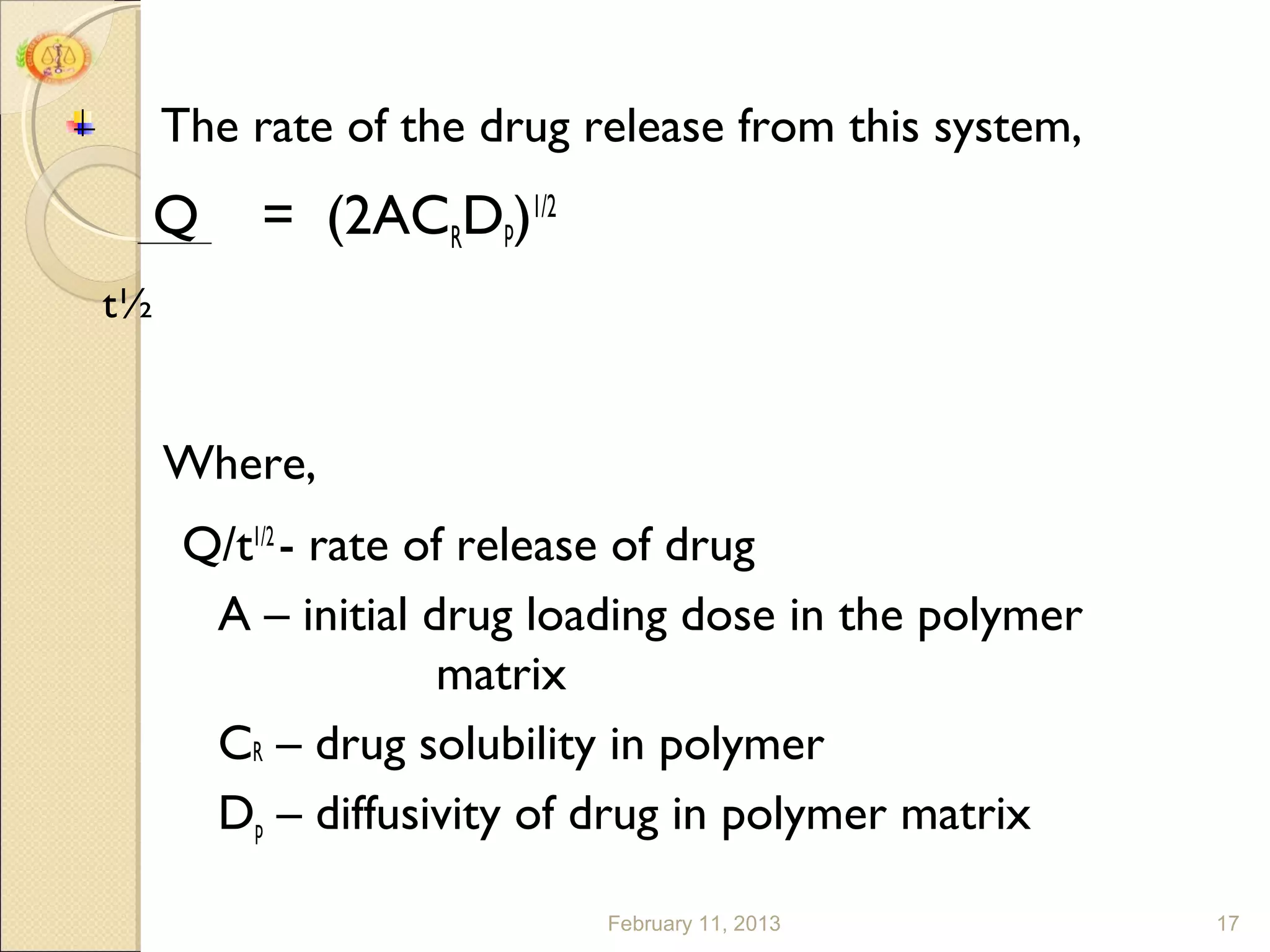 The rate of the drug release from this system,
     Q    = (2ACRDp)1/2
t½


     Where,
      Q/t1/2 - rate of release of drug
       A – initial drug loading dose in the polymer
                     matrix
       CR – drug solubility in polymer
       Dp – diffusivity of drug in polymer matrix

                           February 11, 2013          17
 