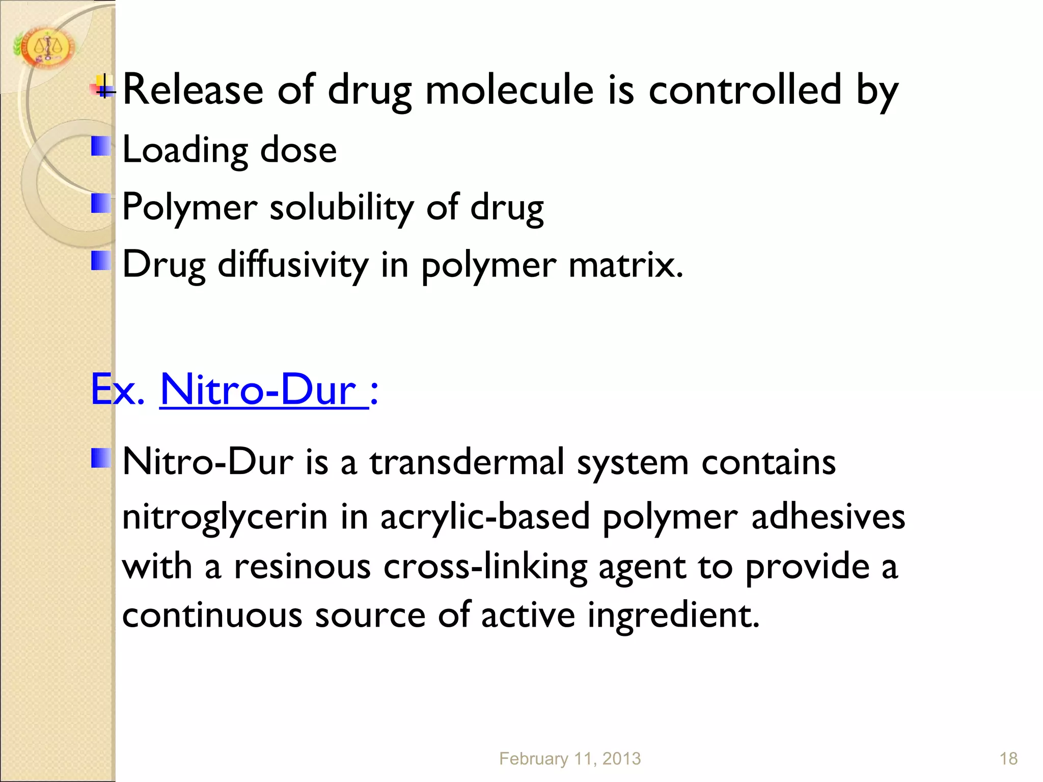 Release of drug molecule is controlled by
 Loading dose
 Polymer solubility of drug
 Drug diffusivity in polymer matrix.


Ex. Nitro-Dur :
 Nitro-Dur is a transdermal system contains
 nitroglycerin in acrylic-based polymer adhesives
 with a resinous cross-linking agent to provide a
 continuous source of active ingredient.


                        February 11, 2013           18
 