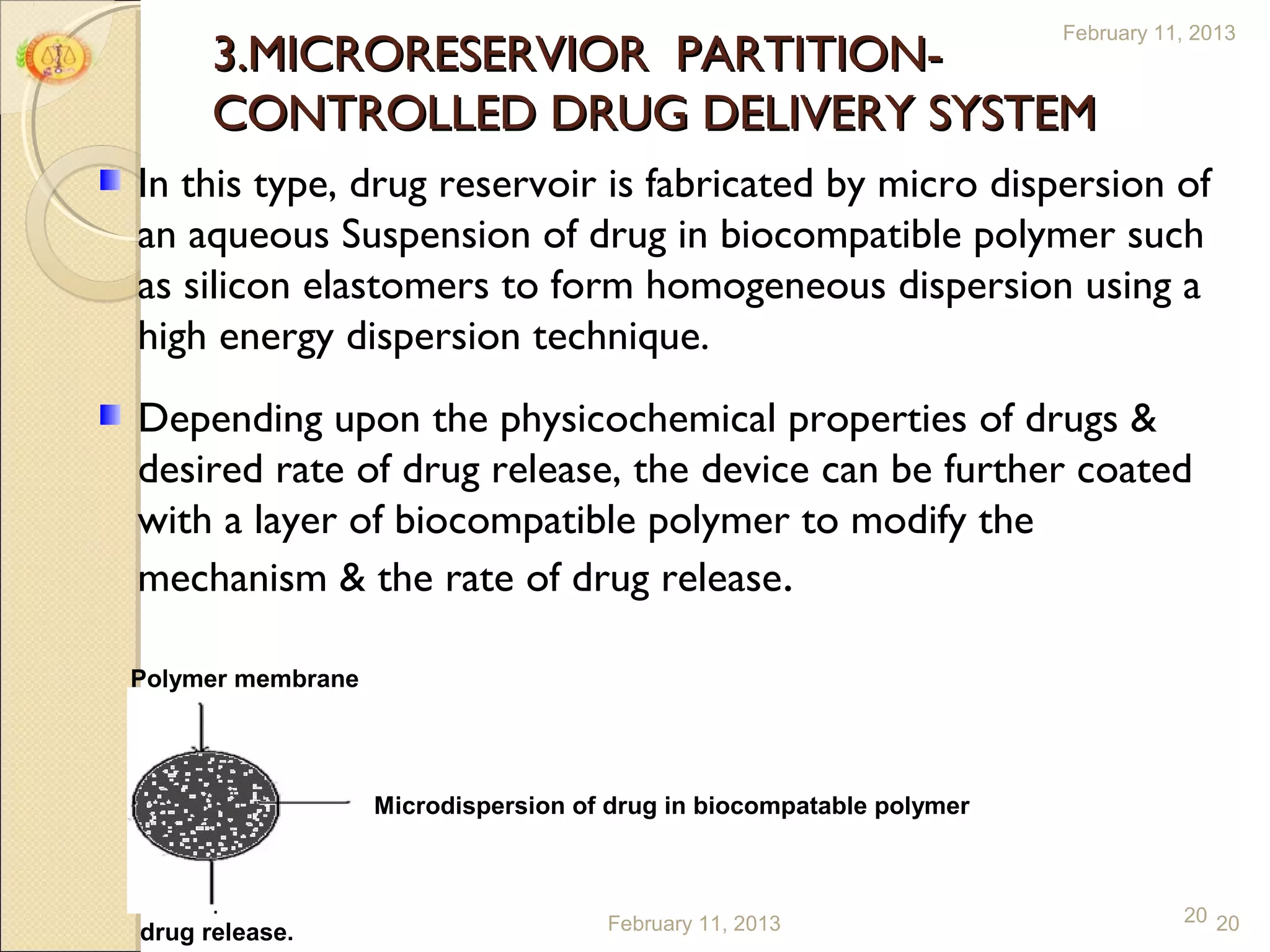 February 11, 2013
      3.MICRORESERVIOR PARTITION-
      CONTROLLED DRUG DELIVERY SYSTEM
In this type, drug reservoir is fabricated by micro dispersion of
an aqueous Suspension of drug in biocompatible polymer such
as silicon elastomers to form homogeneous dispersion using a
high energy dispersion technique.
Depending upon the physicochemical properties of drugs &
desired rate of drug release, the device can be further coated
with a layer of biocompatible polymer to modify the
mechanism & the rate of drug release.

Polymer membrane




                   Microdispersion of drug in biocompatable polymer



                                     February 11, 2013                           20 20
drug release.
 