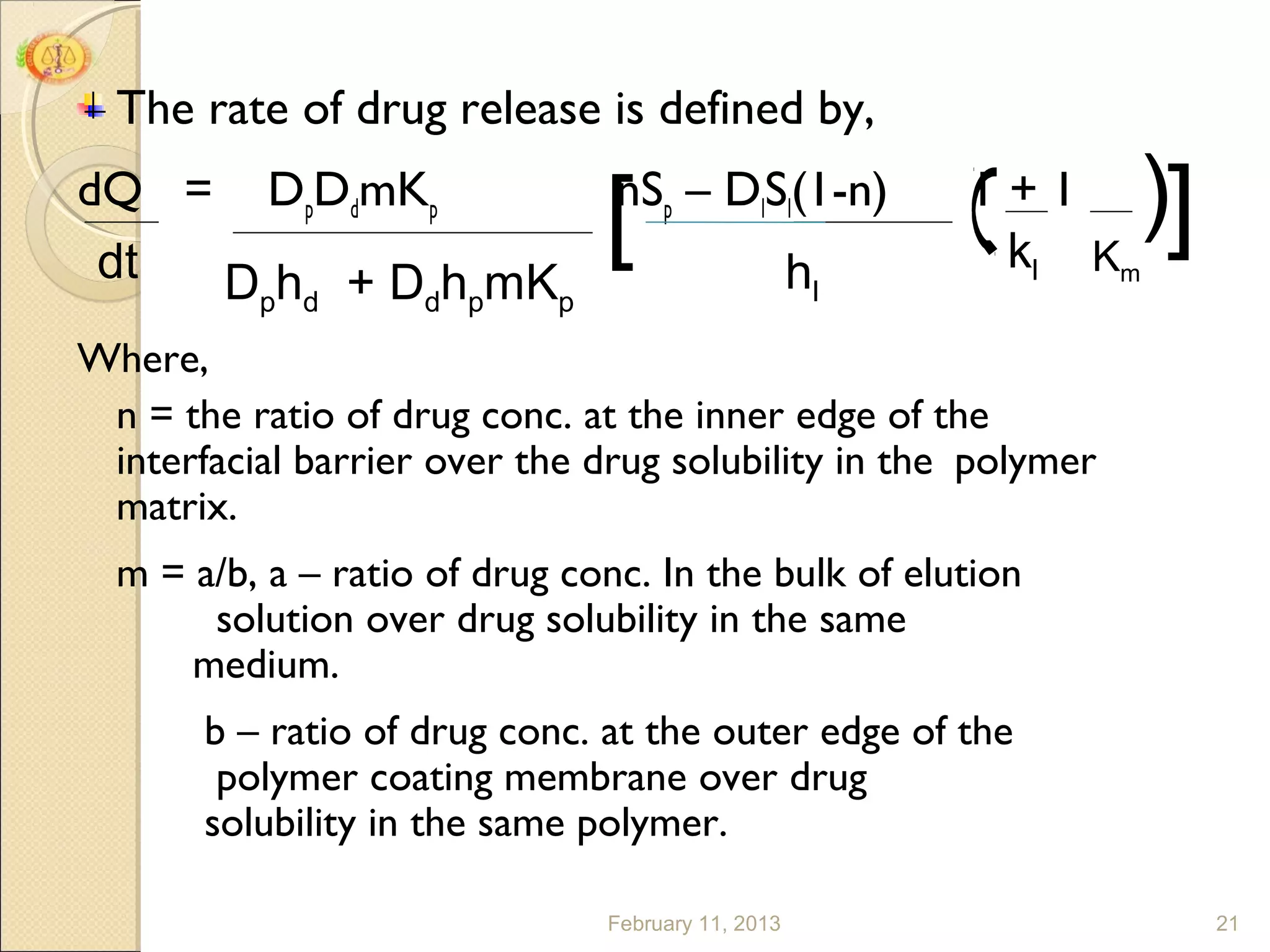 The rate of drug release is defined by,

                                                               ]
                                                               (
dQ = DpDdmKp
 dt Dphd + DdhpmKp          hl
                               [
                   nSp – DlSl(1-n)                   1+1
                                                      kl Km

Where,
 n = the ratio of drug conc. at the inner edge of the
 interfacial barrier over the drug solubility in the polymer
 matrix.
  m = a/b, a – ratio of drug conc. In the bulk of elution
       solution over drug solubility in the same
      medium.
       b – ratio of drug conc. at the outer edge of the
        polymer coating membrane over drug
       solubility in the same polymer.

                               February 11, 2013                   21
 
