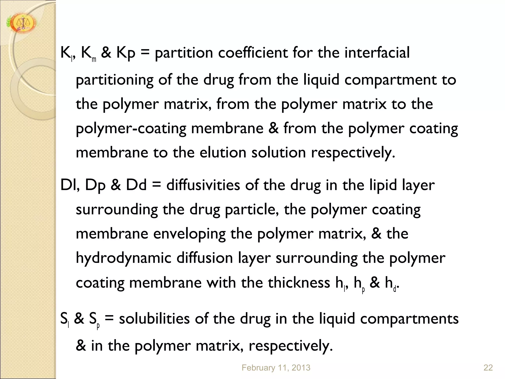 Kl, Km & Kp = partition coefficient for the interfacial
  partitioning of the drug from the liquid compartment to
  the polymer matrix, from the polymer matrix to the
  polymer-coating membrane & from the polymer coating
  membrane to the elution solution respectively.
Dl, Dp & Dd = diffusivities of the drug in the lipid layer
  surrounding the drug particle, the polymer coating
  membrane enveloping the polymer matrix, & the
  hydrodynamic diffusion layer surrounding the polymer
  coating membrane with the thickness hl, hp & hd.

Sl & Sp = solubilities of the drug in the liquid compartments
  & in the polymer matrix, respectively.
                            February 11, 2013                   22
 
