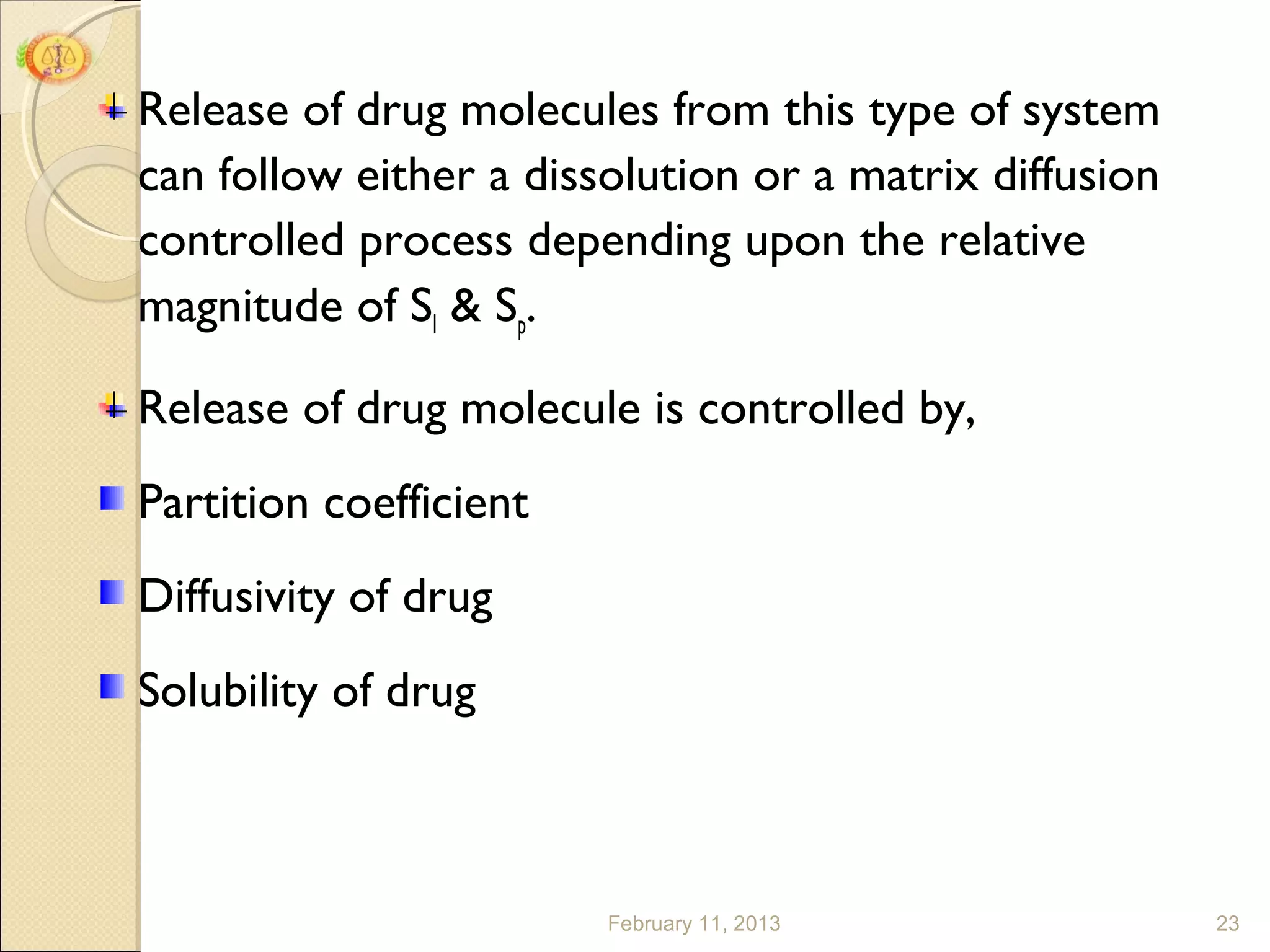 Release of drug molecules from this type of system
can follow either a dissolution or a matrix diffusion
controlled process depending upon the relative
magnitude of Sl & Sp.

Release of drug molecule is controlled by,
Partition coefficient
Diffusivity of drug
Solubility of drug



                        February 11, 2013               23
 