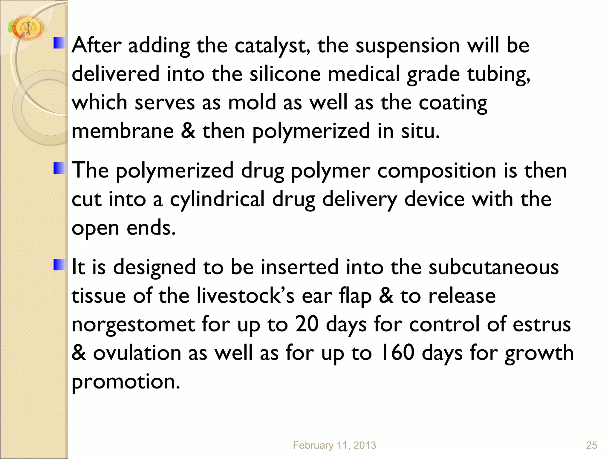 After adding the catalyst, the suspension will be
delivered into the silicone medical grade tubing,
which serves as mold as well as the coating
membrane & then polymerized in situ.
The polymerized drug polymer composition is then
cut into a cylindrical drug delivery device with the
open ends.
It is designed to be inserted into the subcutaneous
tissue of the livestock’s ear flap & to release
norgestomet for up to 20 days for control of estrus
& ovulation as well as for up to 160 days for growth
promotion.

                       February 11, 2013               25
 