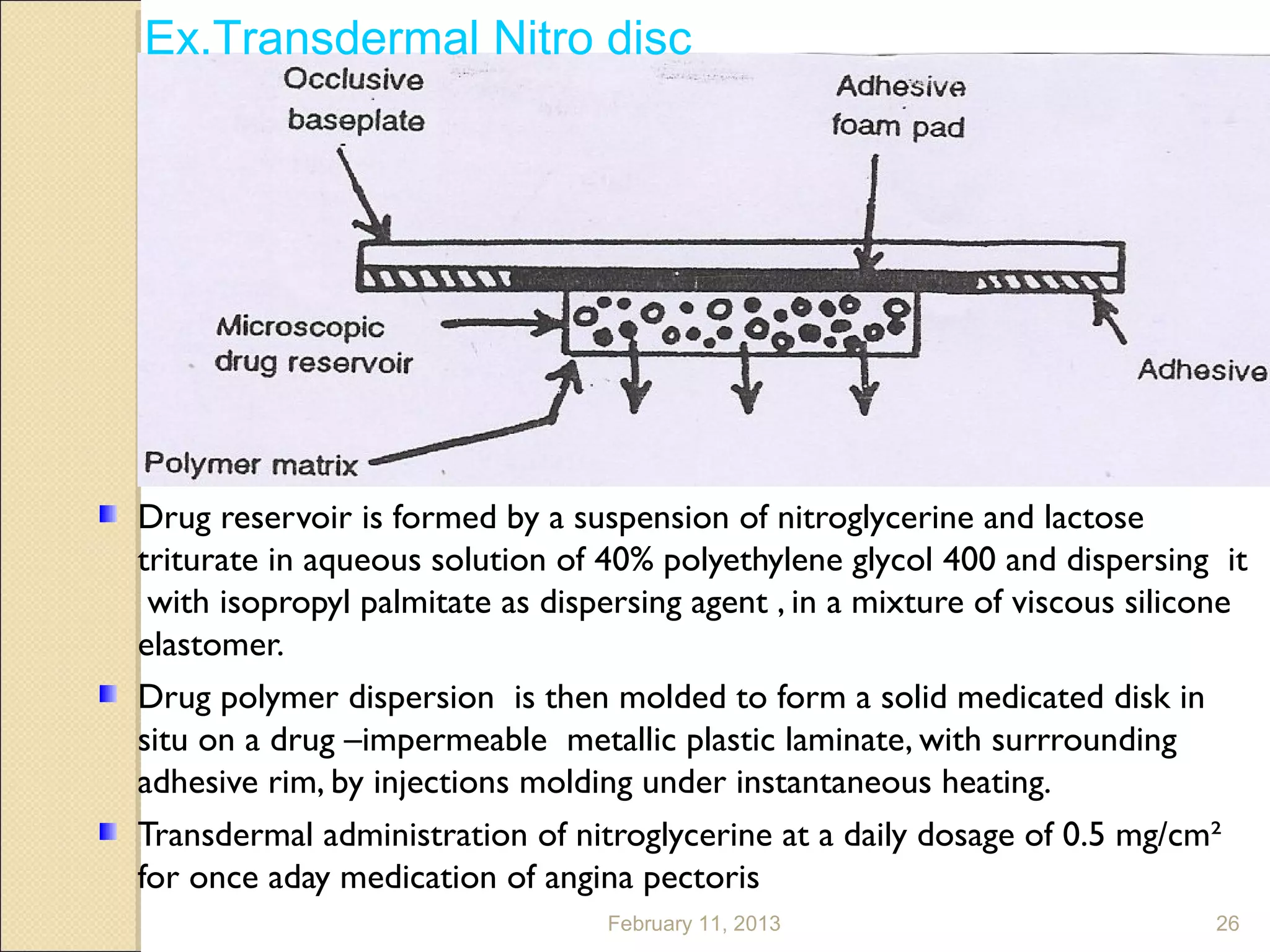 Ex.Transdermal Nitro disc




Drug reservoir is formed by a suspension of nitroglycerine and lactose
triturate in aqueous solution of 40% polyethylene glycol 400 and dispersing it
 with isopropyl palmitate as dispersing agent , in a mixture of viscous silicone
elastomer.
Drug polymer dispersion is then molded to form a solid medicated disk in
situ on a drug –impermeable metallic plastic laminate, with surrrounding
adhesive rim, by injections molding under instantaneous heating.
Transdermal administration of nitroglycerine at a daily dosage of 0.5 mg/cm²
for once aday medication of angina pectoris
                                 February 11, 2013                           26
 