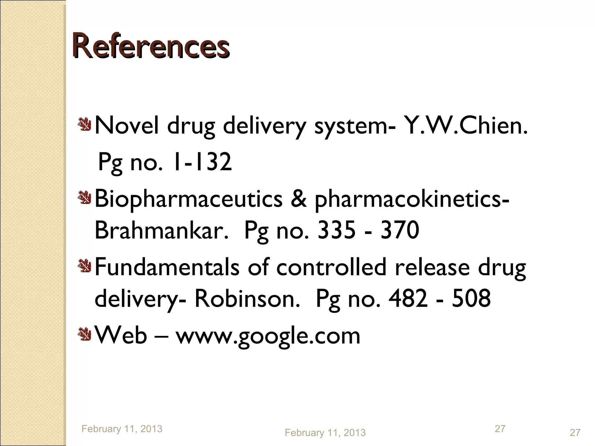References

  Novel drug delivery system- Y.W.Chien.
  Pg no. 1-132
  Biopharmaceutics & pharmacokinetics-
  Brahmankar. Pg no. 335 - 370
  Fundamentals of controlled release drug
  delivery- Robinson. Pg no. 482 - 508
  Web – www.google.com


February 11, 2013   February 11, 2013   27   27
 