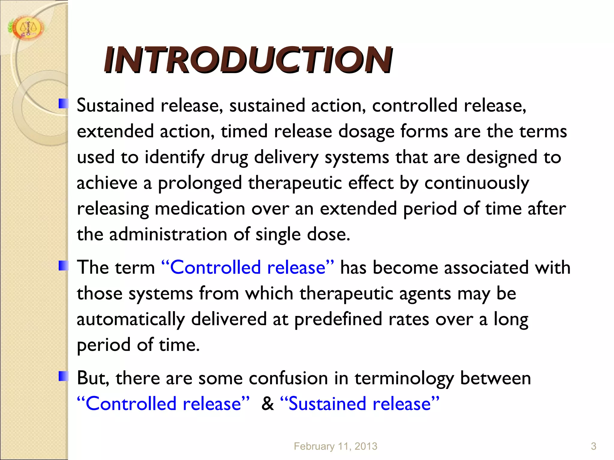 INTRODUCTION
Sustained release, sustained action, controlled release,
extended action, timed release dosage forms are the terms
used to identify drug delivery systems that are designed to
achieve a prolonged therapeutic effect by continuously
releasing medication over an extended period of time after
the administration of single dose.
The term “Controlled release” has become associated with
those systems from which therapeutic agents may be
automatically delivered at predefined rates over a long
period of time.
But, there are some confusion in terminology between
“Controlled release” & “Sustained release”
                          February 11, 2013                   3
 