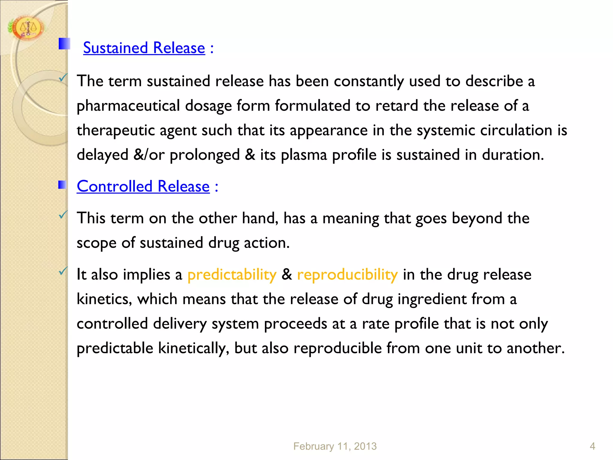 Sustained Release :
   The term sustained release has been constantly used to describe a
    pharmaceutical dosage form formulated to retard the release of a
    therapeutic agent such that its appearance in the systemic circulation is
    delayed &/or prolonged & its plasma profile is sustained in duration.
    Controlled Release :
   This term on the other hand, has a meaning that goes beyond the
    scope of sustained drug action.
   It also implies a predictability & reproducibility in the drug release
    kinetics, which means that the release of drug ingredient from a
    controlled delivery system proceeds at a rate profile that is not only
    predictable kinetically, but also reproducible from one unit to another.




                                    February 11, 2013                           4
 