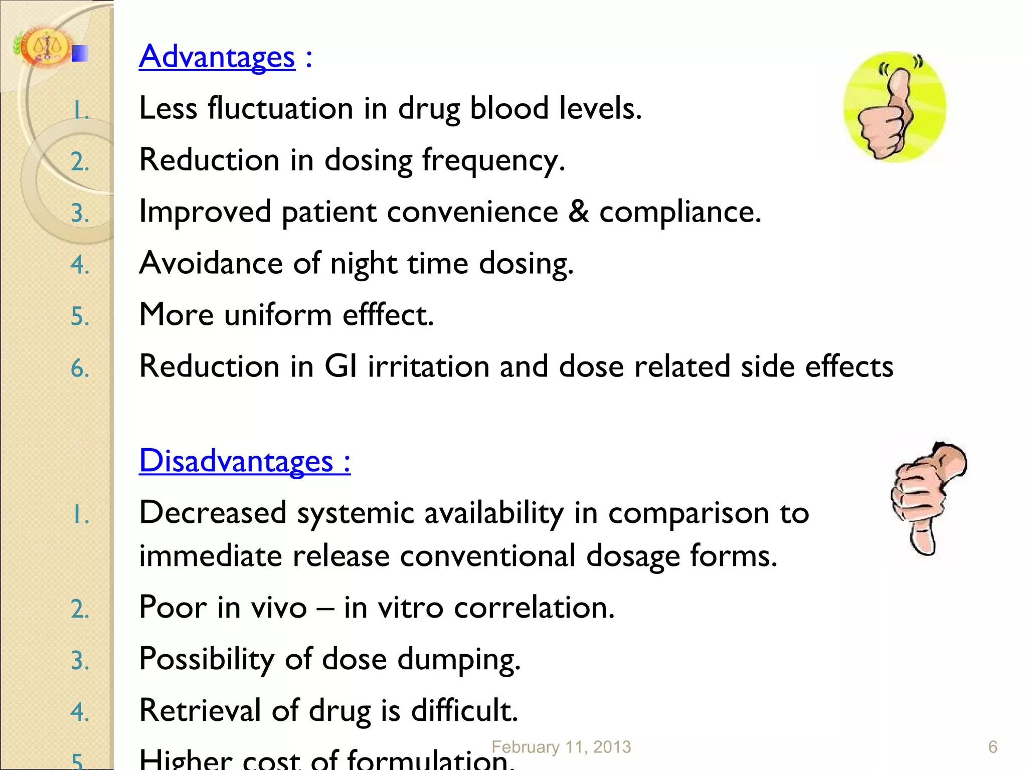 Advantages :
1.   Less fluctuation in drug blood levels.
2.   Reduction in dosing frequency.
3.   Improved patient convenience & compliance.
4.   Avoidance of night time dosing.
5.   More uniform efffect.
6.   Reduction in GI irritation and dose related side effects

     Disadvantages :
1.   Decreased systemic availability in comparison to
     immediate release conventional dosage forms.
2.   Poor in vivo – in vitro correlation.
3.   Possibility of dose dumping.
4.   Retrieval of drug is difficult.
                                 February 11, 2013              6
 