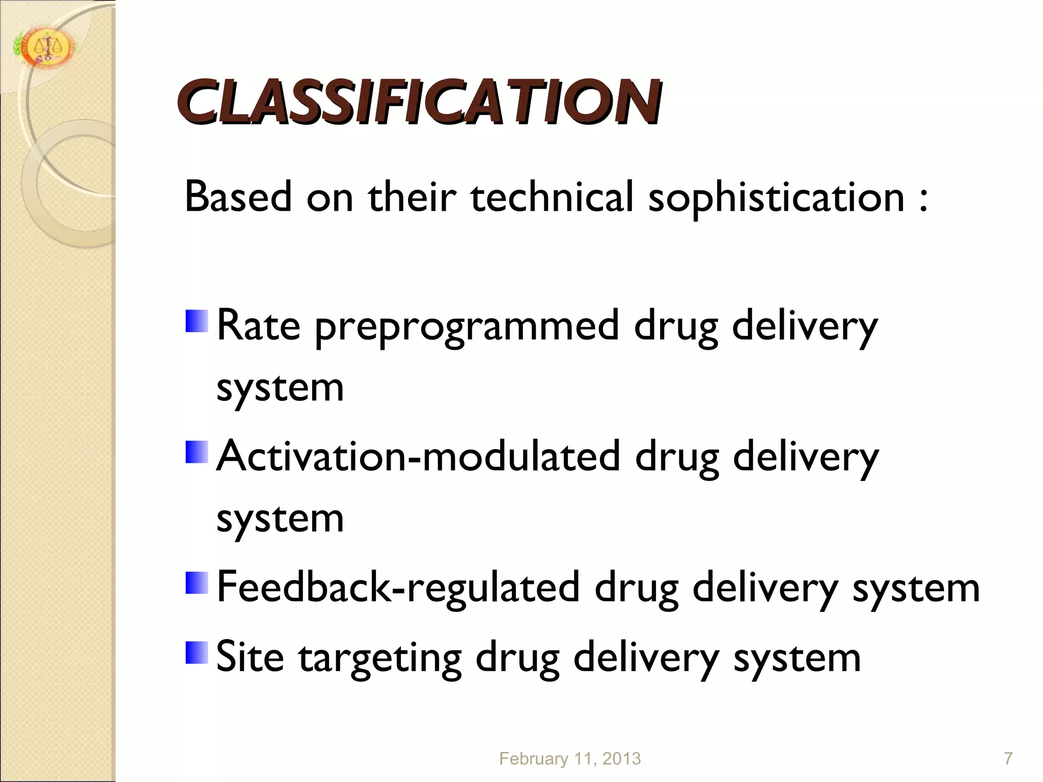 CLASSIFICATION
Based on their technical sophistication :

 Rate preprogrammed drug delivery
 system
 Activation-modulated drug delivery
 system
 Feedback-regulated drug delivery system
 Site targeting drug delivery system

                 February 11, 2013          7
 