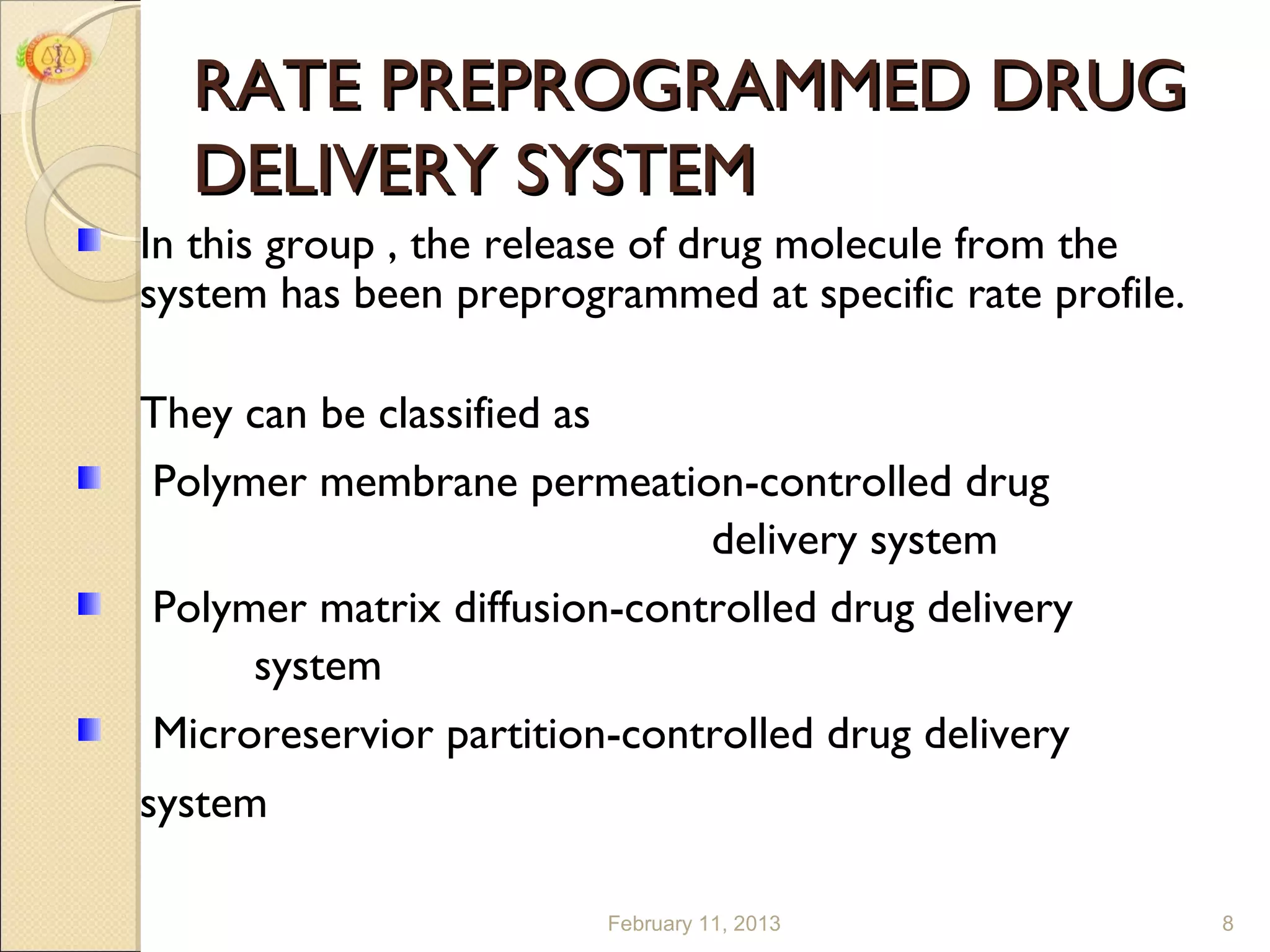 RATE PREPROGRAMMED DRUG
  DELIVERY SYSTEM
In this group , the release of drug molecule from the
system has been preprogrammed at specific rate profile.

They can be classified as
Polymer membrane permeation-controlled drug
                             delivery system
Polymer matrix diffusion-controlled drug delivery
     system
Microreservior partition-controlled drug delivery
system

                        February 11, 2013                 8
 