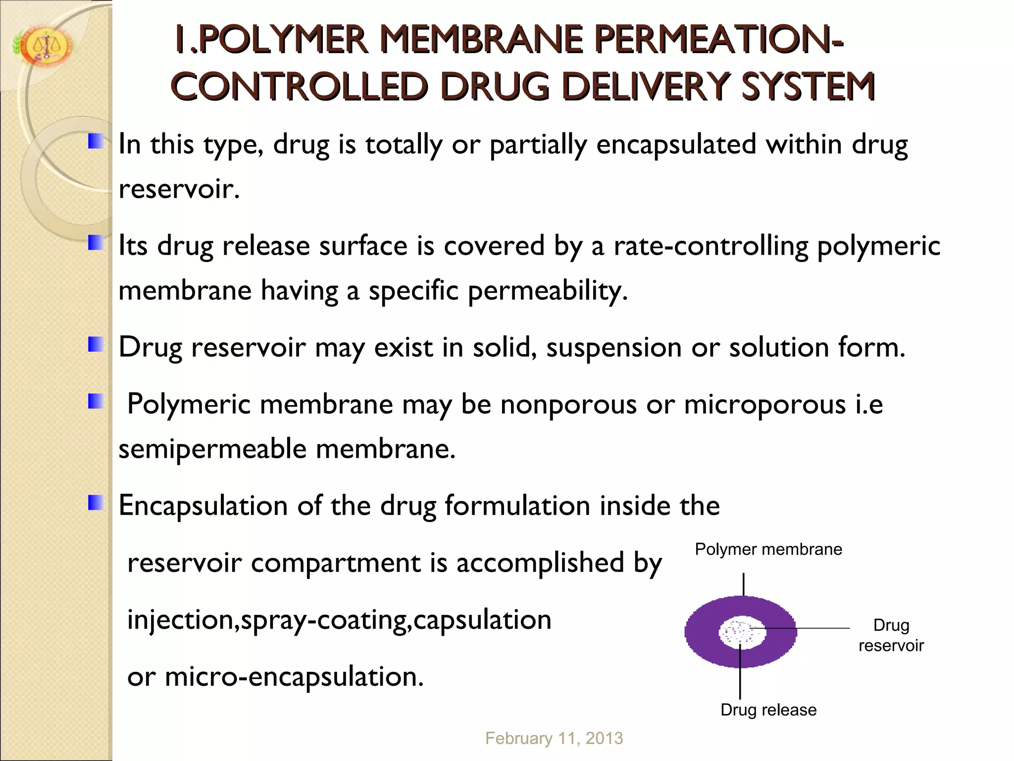 1.POLYMER MEMBRANE PERMEATION-
    CONTROLLED DRUG DELIVERY SYSTEM
In this type, drug is totally or partially encapsulated within drug
reservoir.
Its drug release surface is covered by a rate-controlling polymeric
membrane having a specific permeability.
Drug reservoir may exist in solid, suspension or solution form.
 Polymeric membrane may be nonporous or microporous i.e
semipermeable membrane.
Encapsulation of the drug formulation inside the
                                                   Polymer membrane
reservoir compartment is accomplished by
injection,spray-coating,capsulation                                     Drug
                                                                      reservoir

or micro-encapsulation.
                                                     Drug release
                               February 11, 2013                                  9 9
 