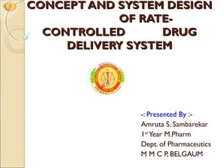 CONCEPT AND SYSTEM DESIGN
            OF RATE-
  CONTROLLED       DRUG
     DELIVERY SYSTEM




               -: Presented By :-
               Amruta S. Sambarekar
               1st Year M.Pharm
               Dept. of Pharmaceutics
               M M C P, BELGAUM
 