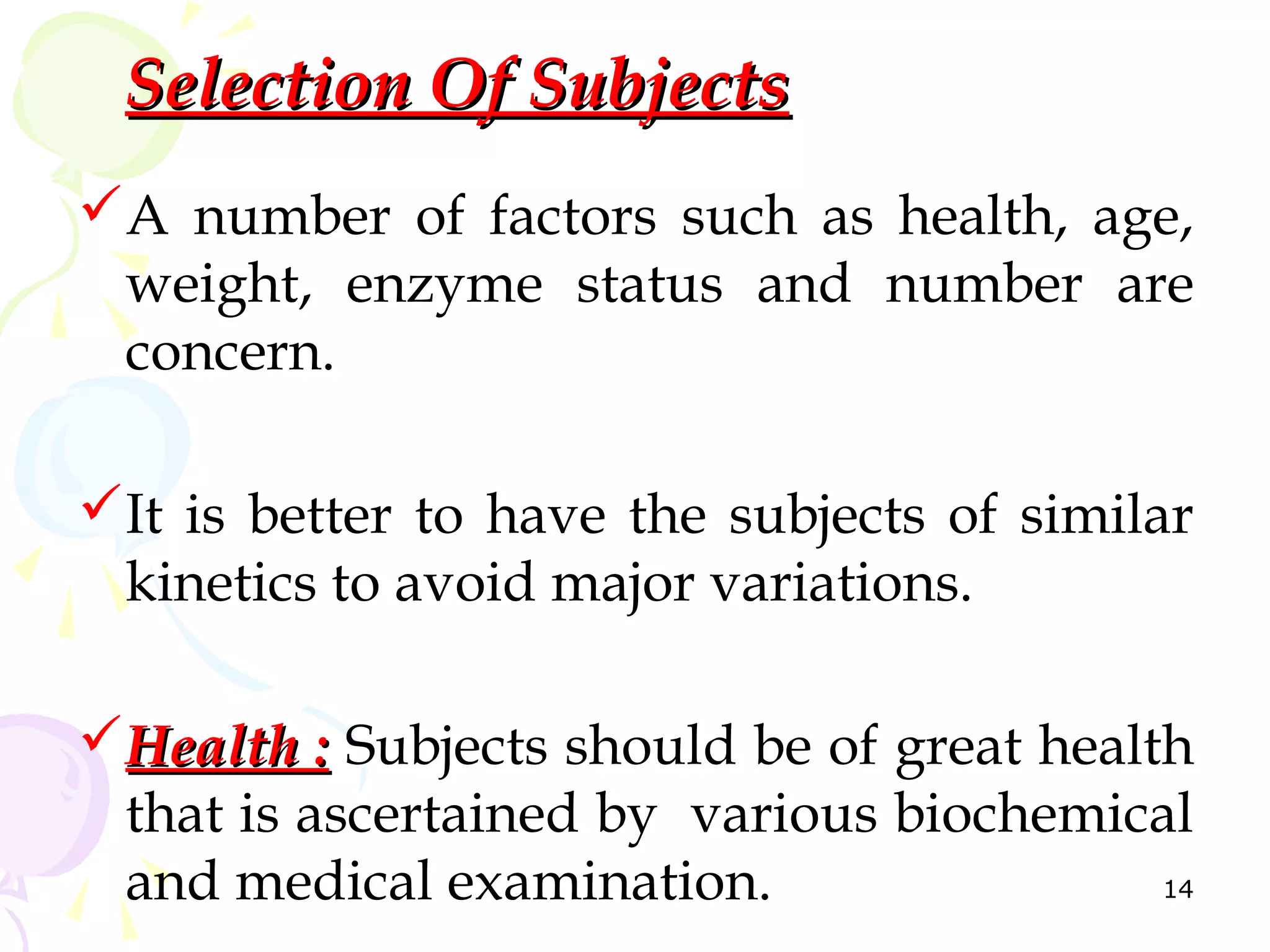 Selection Of Subjects
A number of factors such as health, age,
 weight, enzyme status and number are
 concern.

It is better to have the subjects of similar
 kinetics to avoid major variations.

Health : Subjects should be of great health
 that is ascertained by various biochemical
 and medical examination.                  14
 
