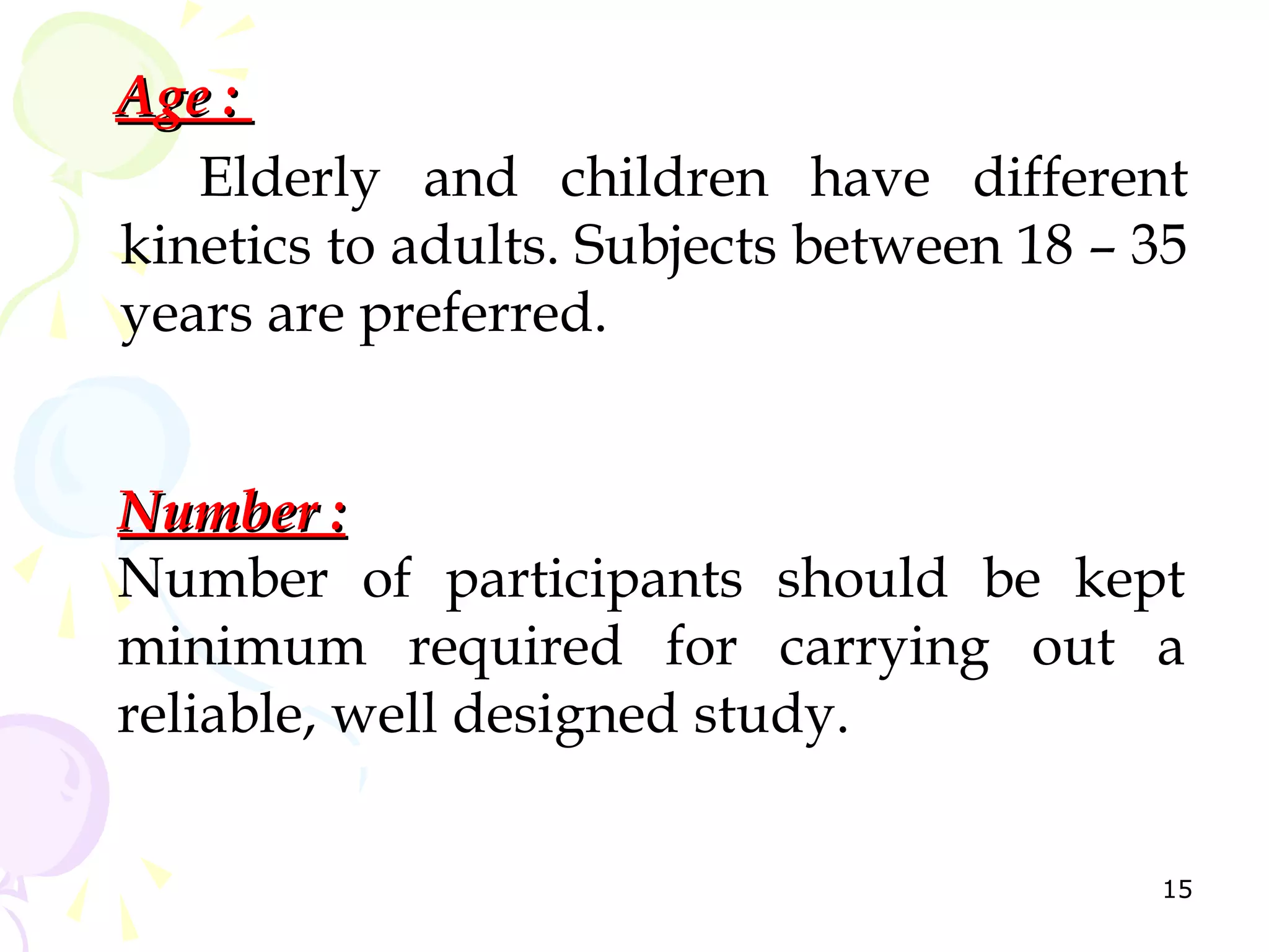 Age :
   Elderly and children have different
kinetics to adults. Subjects between 18 – 35
years are preferred.


Number :
Number of participants should be kept
minimum required for carrying out a
reliable, well designed study.

                                          15
 