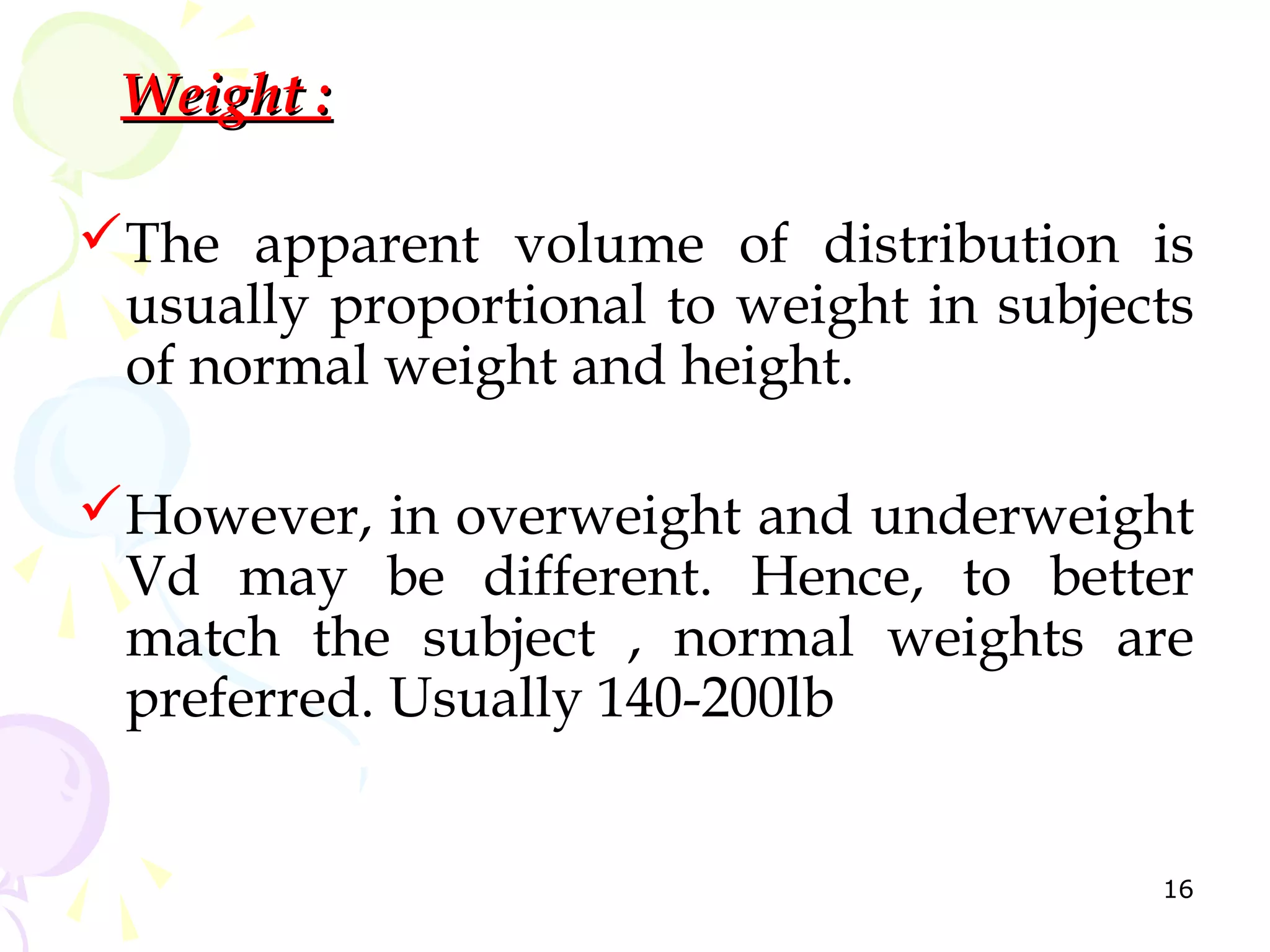 Weight :

The apparent volume of distribution is
 usually proportional to weight in subjects
 of normal weight and height.

However, in overweight and underweight
 Vd may be different. Hence, to better
 match the subject , normal weights are
 preferred. Usually 140-200lb


                                         16
 