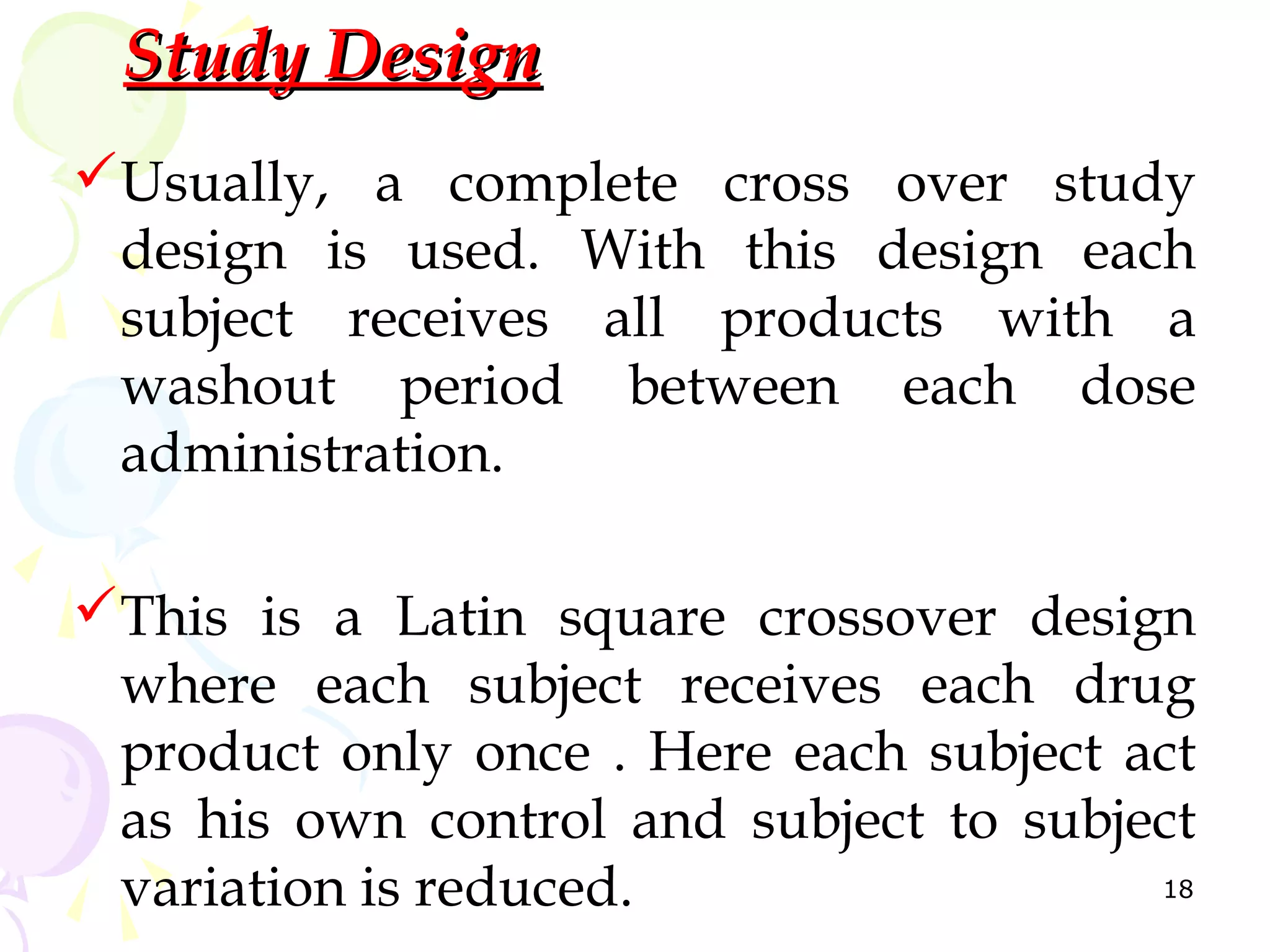 Study Design
Usually, a complete cross over study
 design is used. With this design each
 subject receives all products with a
 washout period between each dose
 administration.

This is a Latin square crossover design
 where each subject receives each drug
 product only once . Here each subject act
 as his own control and subject to subject
 variation is reduced.                  18
 