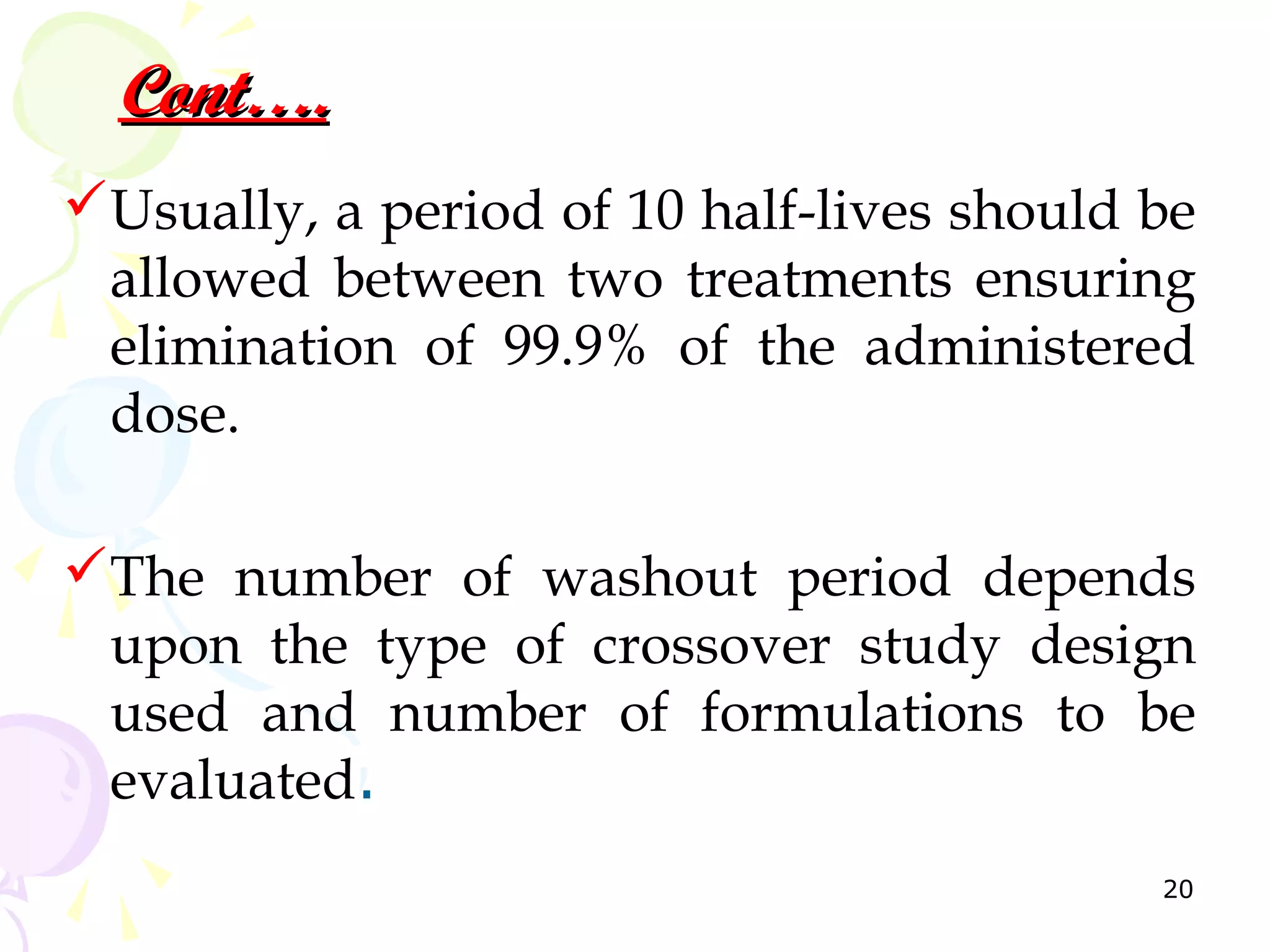 Cont….
Usually, a period of 10 half-lives should be
 allowed between two treatments ensuring
 elimination of 99.9% of the administered
 dose.

The number of washout period depends
 upon the type of crossover study design
 used and number of formulations to be
 evaluated.
                                           20
 