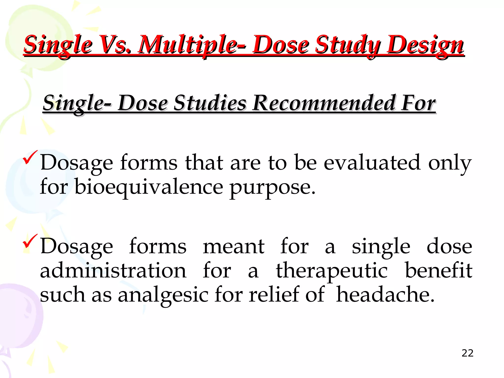 Single Vs. Multiple- Dose Study Design

  Single- Dose Studies Recommended For

Dosage forms that are to be evaluated only
 for bioequivalence purpose.

Dosage forms meant for a single dose
 administration for a therapeutic benefit
 such as analgesic for relief of headache.

                                         22
 