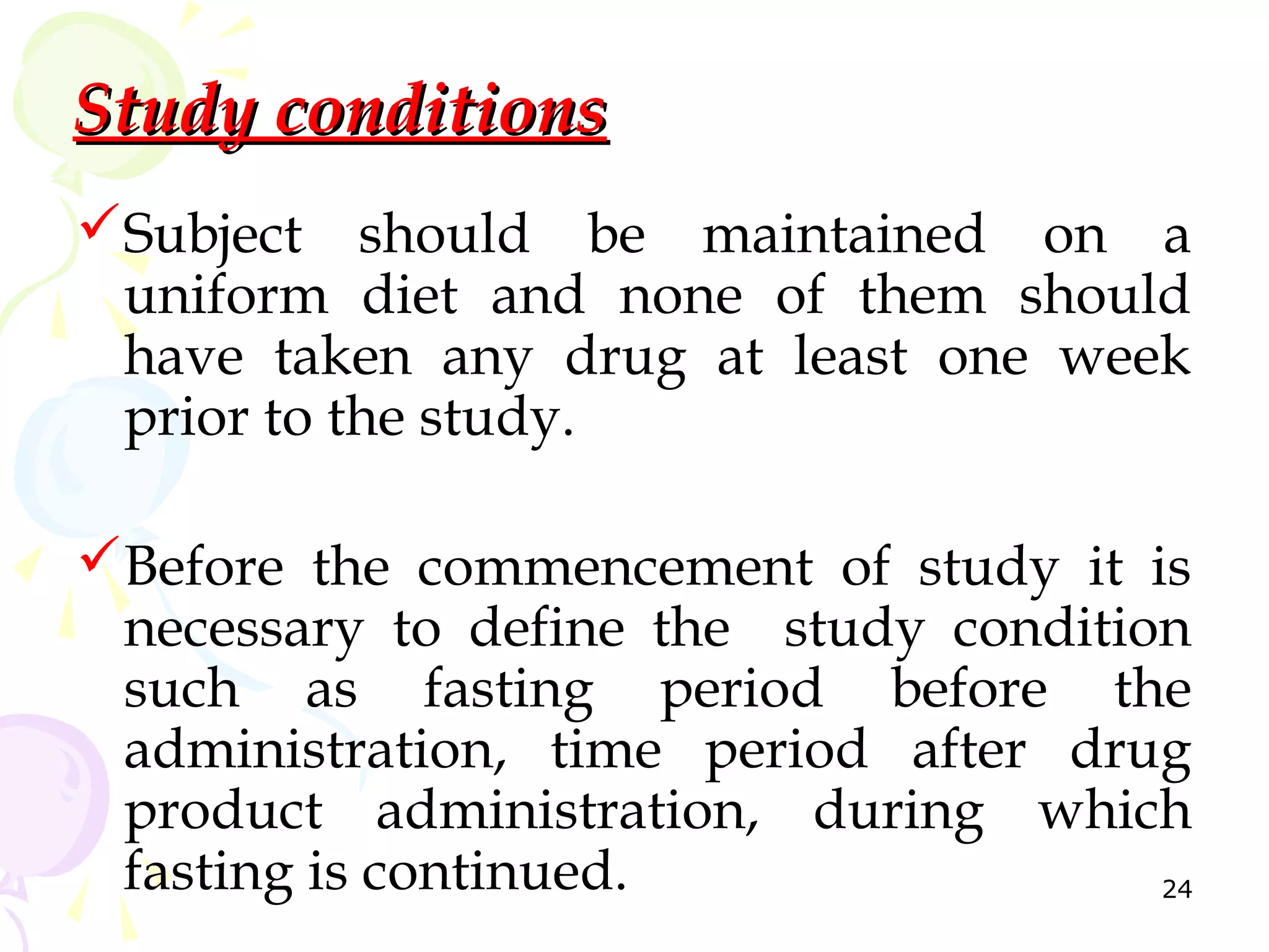 Study conditions
Subject should be maintained on a
 uniform diet and none of them should
 have taken any drug at least one week
 prior to the study.

Before the commencement of study it is
 necessary to define the study condition
 such as fasting period before the
 administration, time period after drug
 product administration, during which
 fasting is continued.                 24
 