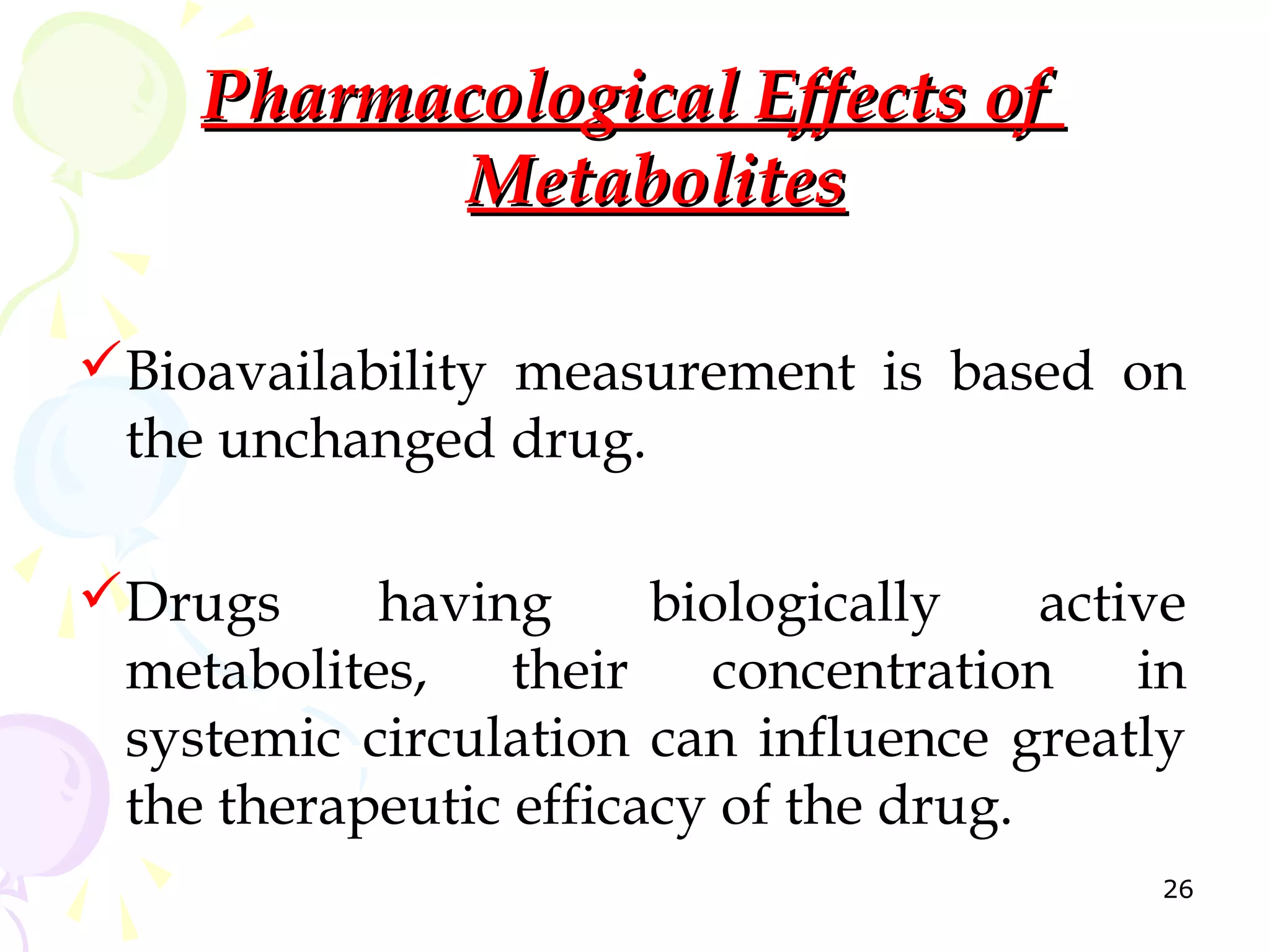 Pharmacological Effects of
           Metabolites

Bioavailability measurement is based on
 the unchanged drug.

Drugs     having      biologically    active
 metabolites, their concentration in
 systemic circulation can influence greatly
 the therapeutic efficacy of the drug.
                                            26
 