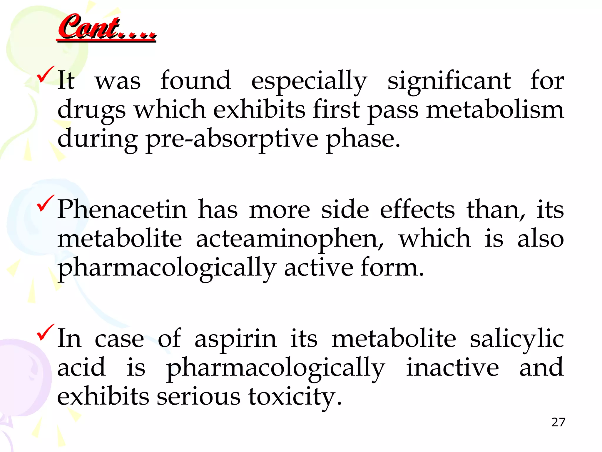 Cont….
It was found especially significant for
 drugs which exhibits first pass metabolism
 during pre-absorptive phase.

Phenacetin has more side effects than, its
 metabolite acteaminophen, which is also
 pharmacologically active form.

In case of aspirin its metabolite salicylic
 acid is pharmacologically inactive and
 exhibits serious toxicity.
                                          27
 