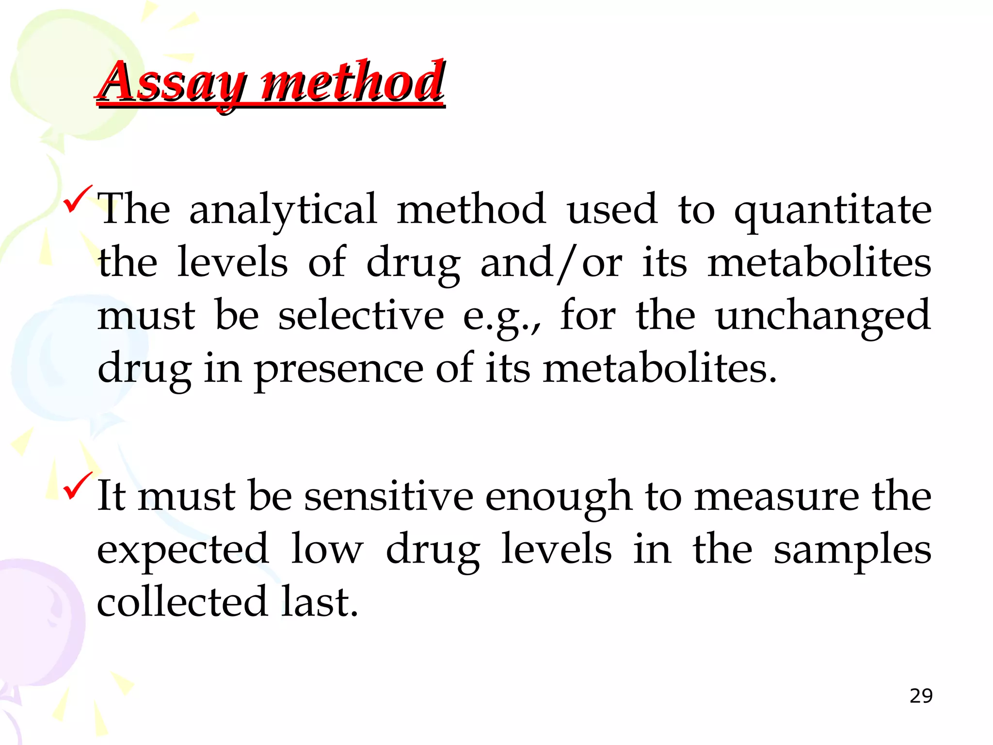 Assay method

The analytical method used to quantitate
 the levels of drug and/or its metabolites
 must be selective e.g., for the unchanged
 drug in presence of its metabolites.

It must be sensitive enough to measure the
 expected low drug levels in the samples
 collected last.
                                         29
 