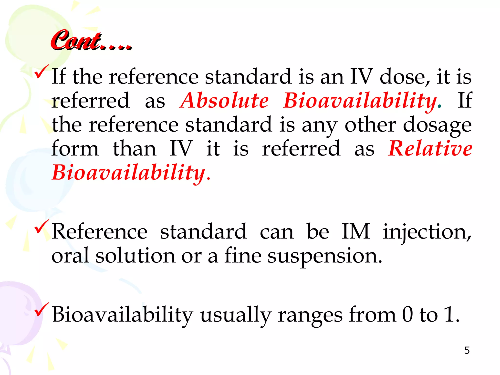 Cont….
If the reference standard is an IV dose, it is
 referred as Absolute Bioavailability. If
 the reference standard is any other dosage
 form than IV it is referred as Relative
 Bioavailability.

Reference standard can be IM injection,
 oral solution or a fine suspension.

Bioavailability usually ranges from 0 to 1.
                                               5
 