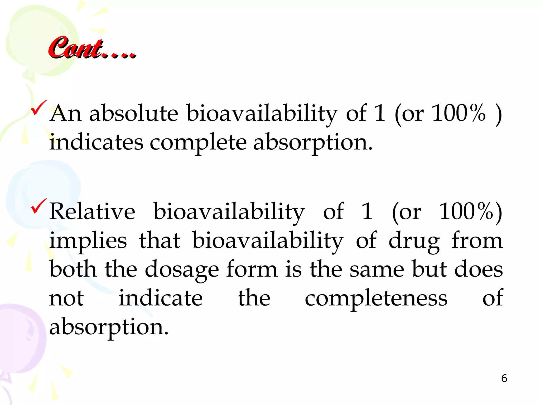Cont….
An absolute bioavailability of 1 (or 100% )
 indicates complete absorption.

Relative bioavailability of 1 (or 100%)
 implies that bioavailability of drug from
 both the dosage form is the same but does
 not indicate the completeness of
 absorption.
                                           6
 