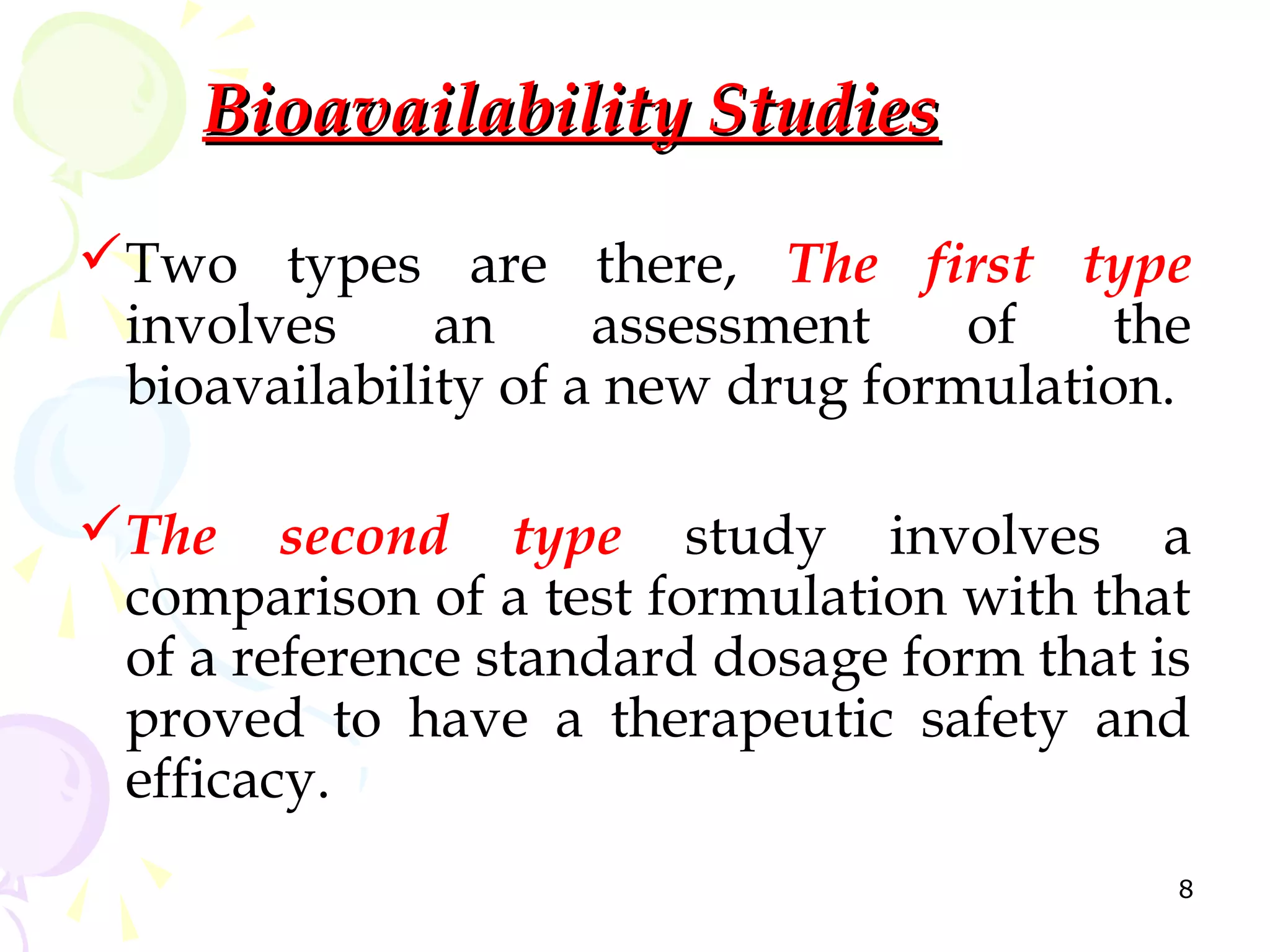 Bioavailability Studies

Two types are there, The first type
 involves     an     assessment    of   the
 bioavailability of a new drug formulation.

The second type study involves a
 comparison of a test formulation with that
 of a reference standard dosage form that is
 proved to have a therapeutic safety and
 efficacy.
                                           8
 