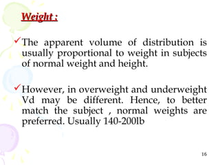 Weight :

The apparent volume of distribution is
 usually proportional to weight in subjects
 of normal weight and height.

However, in overweight and underweight
 Vd may be different. Hence, to better
 match the subject , normal weights are
 preferred. Usually 140-200lb


                                         16
 