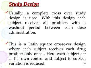 Study Design
Usually, a complete cross over study
 design is used. With this design each
 subject receives all products with a
 washout period between each dose
 administration.

This is a Latin square crossover design
 where each subject receives each drug
 product only once . Here each subject act
 as his own control and subject to subject
 variation is reduced.                  18
 