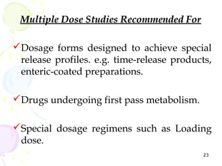 Multiple Dose Studies Recommended For

Dosage forms designed to achieve special
 release profiles. e.g. time-release products,
 enteric-coated preparations.

Drugs undergoing first pass metabolism.

Special dosage regimens such as Loading
 dose.
                                            23
 