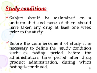 Study conditions
Subject should be maintained on a
 uniform diet and none of them should
 have taken any drug at least one week
 prior to the study.

Before the commencement of study it is
 necessary to define the study condition
 such as fasting period before the
 administration, time period after drug
 product administration, during which
 fasting is continued.                 24
 