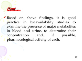 Cont….
Based on above findings, it is good
 practice in bioavailability studies to
 examine the presence of major metabolites
 in blood and urine, to determine their
 concentration    and,       if    possible,
 pharmacological activity of each.



                                           28
 