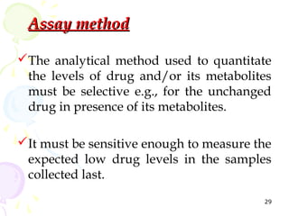 Assay method

The analytical method used to quantitate
 the levels of drug and/or its metabolites
 must be selective e.g., for the unchanged
 drug in presence of its metabolites.

It must be sensitive enough to measure the
 expected low drug levels in the samples
 collected last.
                                         29
 