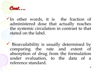 Cont….
In other words, it is the fraction of
 administered dose that actually reaches
 the systemic circulation in contrast to that
 stated on the label.

 Bioavailability is usually determined by
 comparing the rate and extent of
 absorption of drug from the formulation
 under evaluation, to the data of a
 reference standard.
                                            4
 