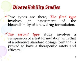 Bioavailability Studies

Two types are there, The first type
 involves     an     assessment    of   the
 bioavailability of a new drug formulation.

The second type study involves a
 comparison of a test formulation with that
 of a reference standard dosage form that is
 proved to have a therapeutic safety and
 efficacy.
                                           8
 