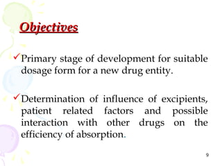 Objectives

Primary stage of development for suitable
 dosage form for a new drug entity.

Determination of influence of excipients,
 patient related factors and possible
 interaction with other drugs on the
 efficiency of absorption.
                                         9
 